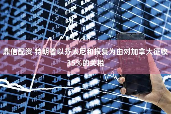 鼎信配资 特朗普以芬太尼和报复为由对加拿大征收35%的关税