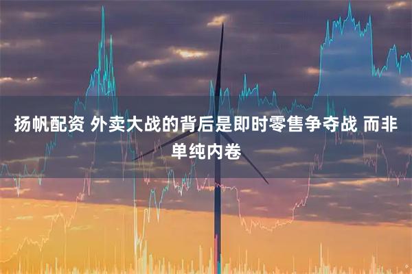 扬帆配资 外卖大战的背后是即时零售争夺战 而非单纯内卷