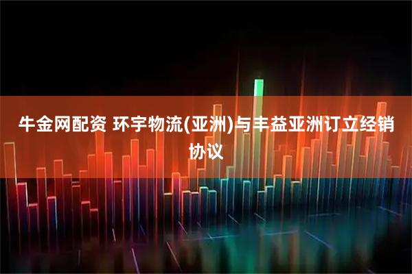 牛金网配资 环宇物流(亚洲)与丰益亚洲订立经销协议