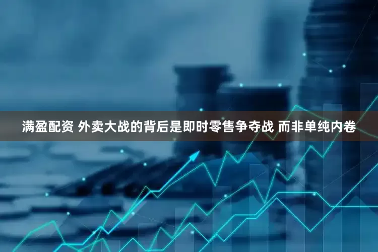 满盈配资 外卖大战的背后是即时零售争夺战 而非单纯内卷