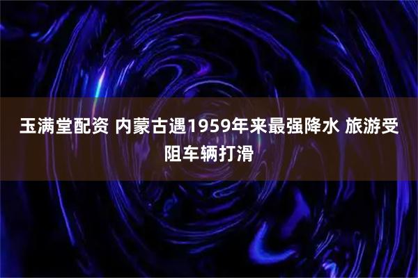 玉满堂配资 内蒙古遇1959年来最强降水 旅游受阻车辆打滑