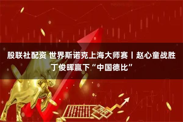 股联社配资 世界斯诺克上海大师赛丨赵心童战胜丁俊晖赢下“中国德比”