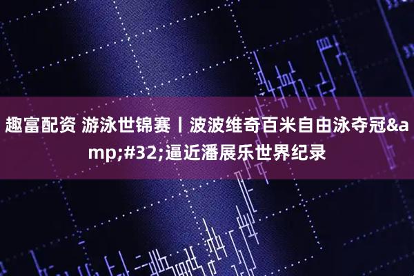 趣富配资 游泳世锦赛丨波波维奇百米自由泳夺冠&#32;逼近潘展乐世界纪录
