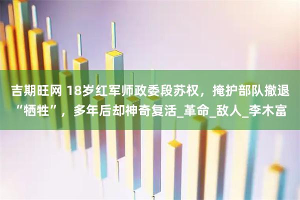 吉期旺网 18岁红军师政委段苏权，掩护部队撤退“牺牲”，多年后却神奇复活_革命_敌人_李木富
