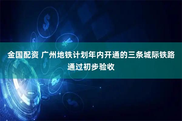 金国配资 广州地铁计划年内开通的三条城际铁路通过初步验收