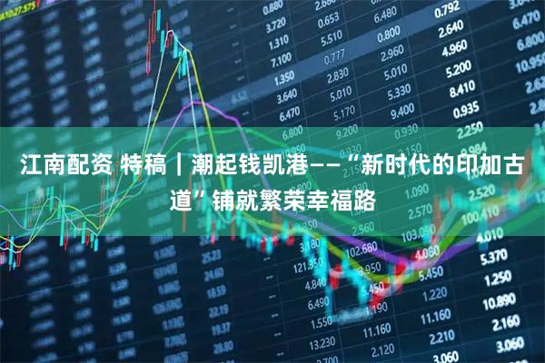江南配资 特稿｜潮起钱凯港——“新时代的印加古道”铺就繁荣幸福路