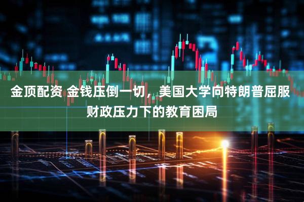 金顶配资 金钱压倒一切，美国大学向特朗普屈服 财政压力下的教育困局