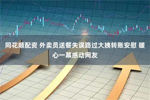 同花顺配资 外卖员送餐失误路过大姨转账安慰 暖心一幕感动网友