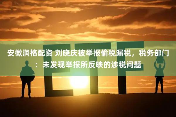 安微润格配资 刘晓庆被举报偷税漏税，税务部门：未发现举报所反映的涉税问题