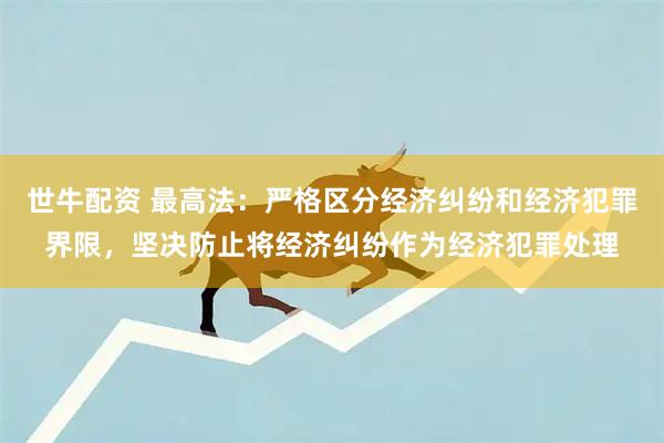 世牛配资 最高法：严格区分经济纠纷和经济犯罪界限，坚决防止将经济纠纷作为经济犯罪处理