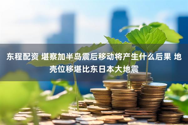 东程配资 堪察加半岛震后移动将产生什么后果 地壳位移堪比东日本大地震