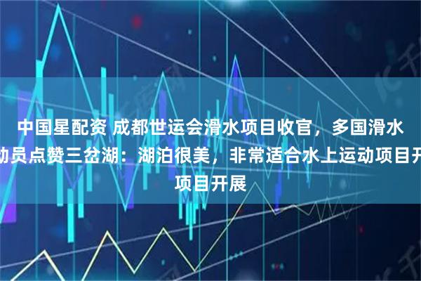 中国星配资 成都世运会滑水项目收官，多国滑水运动员点赞三岔湖：湖泊很美，非常适合水上运动项目开展