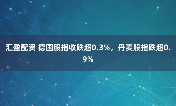 汇盈配资 德国股指收跌超0.3%，丹麦股指跌超0.9%