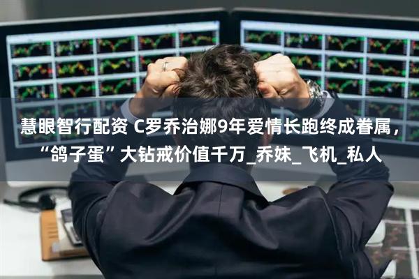 慧眼智行配资 C罗乔治娜9年爱情长跑终成眷属，“鸽子蛋”大钻戒价值千万_乔妹_飞机_私人