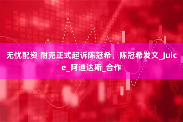 无忧配资 耐克正式起诉陈冠希，陈冠希发文_Juice_阿迪达斯_合作