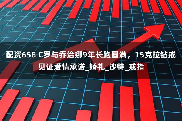 配资658 C罗与乔治娜9年长跑圆满，15克拉钻戒见证爱情承诺_婚礼_沙特_戒指