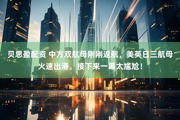 贝思盈配资 中方双航母刚刚返航，美英日三航母火速出港，接下来一幕太尴尬！