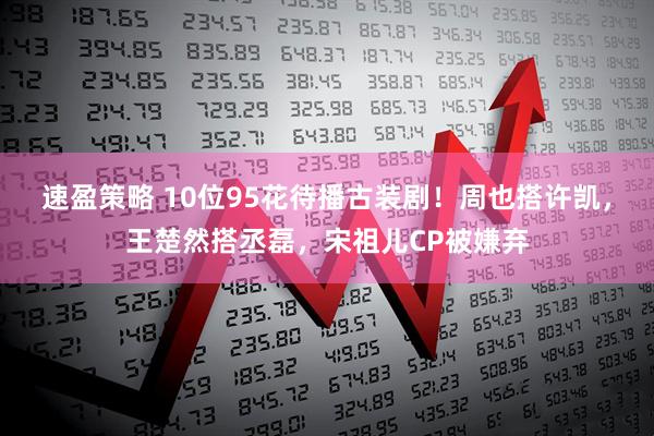 速盈策略 10位95花待播古装剧！周也搭许凯，王楚然搭丞磊，宋祖儿CP被嫌弃