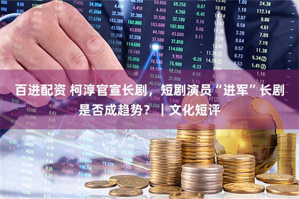 百进配资 柯淳官宣长剧，短剧演员“进军”长剧是否成趋势？｜文化短评