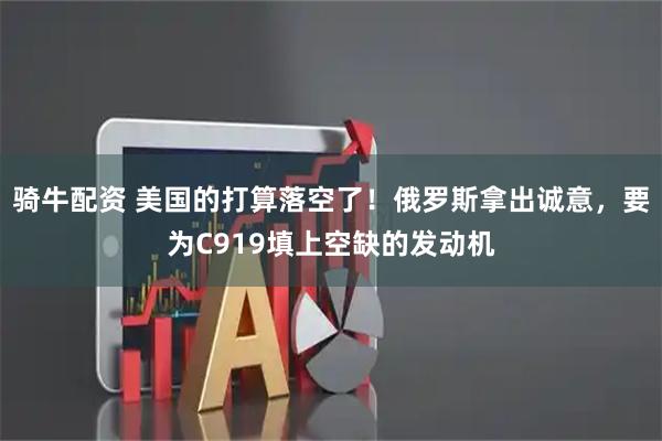 骑牛配资 美国的打算落空了！俄罗斯拿出诚意，要为C919填上空缺的发动机