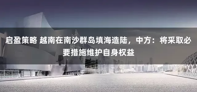 启盈策略 越南在南沙群岛填海造陆，中方：将采取必要措施维护自身权益