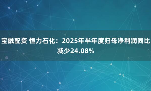 宝融配资 恒力石化：2025年半年度归母净利润同比减少24.08%