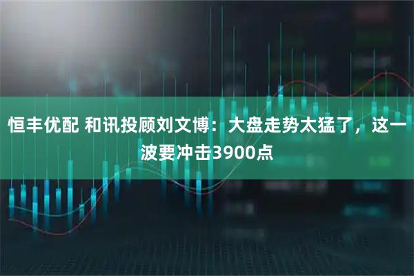 恒丰优配 和讯投顾刘文博：大盘走势太猛了，这一波要冲击3900点