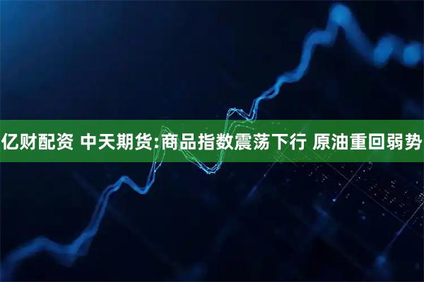 亿财配资 中天期货:商品指数震荡下行 原油重回弱势