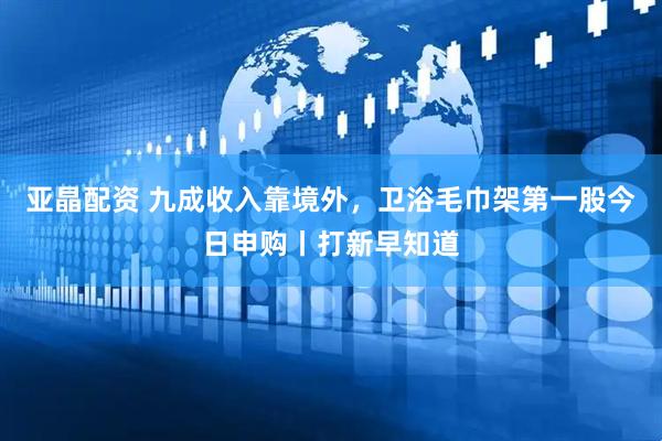 亚晶配资 九成收入靠境外，卫浴毛巾架第一股今日申购丨打新早知道