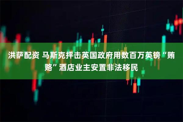 洪萨配资 马斯克抨击英国政府用数百万英镑“贿赂”酒店业主安置非法移民