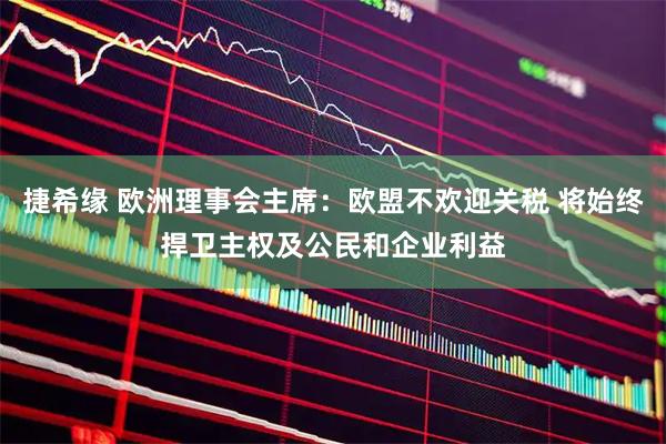 捷希缘 欧洲理事会主席：欧盟不欢迎关税 将始终捍卫主权及公民和企业利益