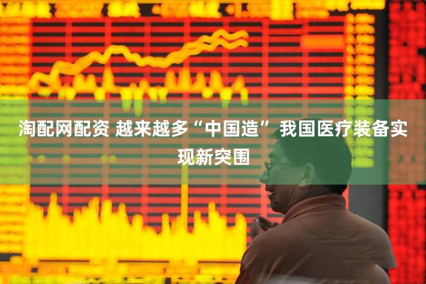 淘配网配资 越来越多“中国造” 我国医疗装备实现新突围