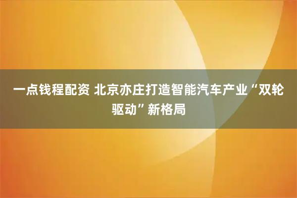 一点钱程配资 北京亦庄打造智能汽车产业“双轮驱动”新格局