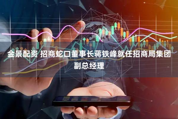 金景配资 招商蛇口董事长蒋铁峰就任招商局集团副总经理