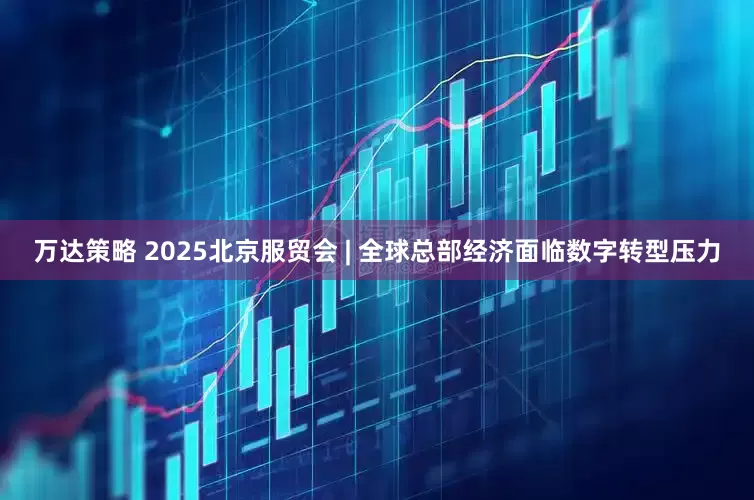 万达策略 2025北京服贸会 | 全球总部经济面临数字转型压力