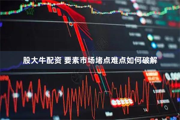 股大牛配资 要素市场堵点难点如何破解