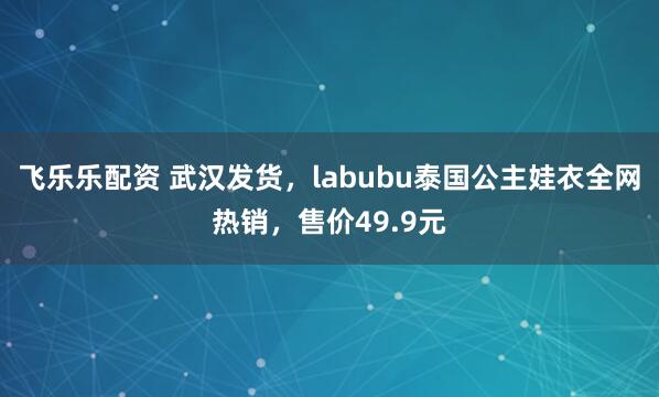 飞乐乐配资 武汉发货，labubu泰国公主娃衣全网热销，售价49.9元