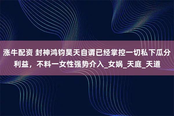 涨牛配资 封神鸿钧昊天自谓已经掌控一切私下瓜分利益，不料一女性强势介入_女娲_天庭_天道