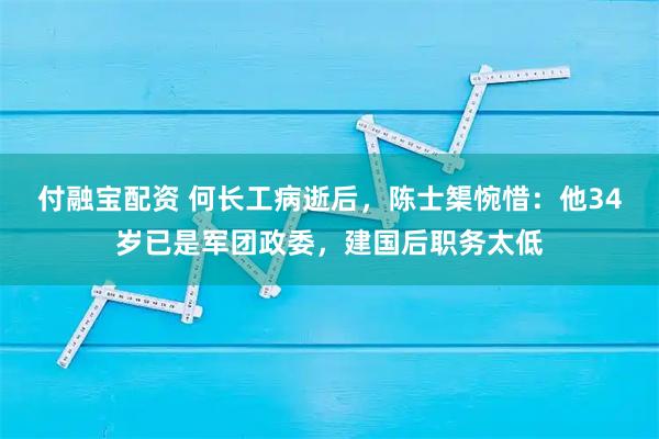 付融宝配资 何长工病逝后，陈士榘惋惜：他34岁已是军团政委，建国后职务太低