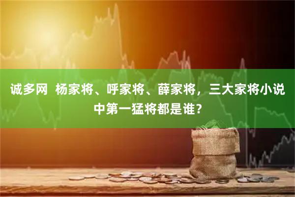 诚多网  杨家将、呼家将、薛家将，三大家将小说中第一猛将都是谁？