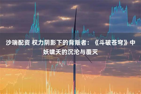 沙瑞配资 权力阴影下的背叛者：《斗破苍穹》中妖啸天的沉沦与覆灭