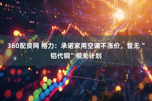 360配资网 格力：承诺家用空调不涨价，暂无“铝代铜”相关计划